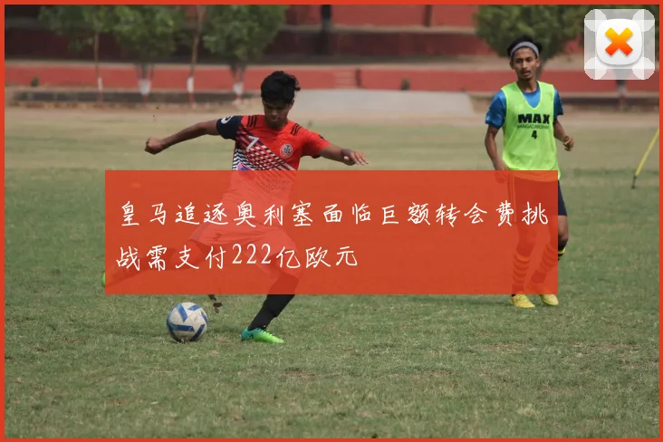 皇马追逐奥利塞面临巨额转会费挑战需支付222亿欧元