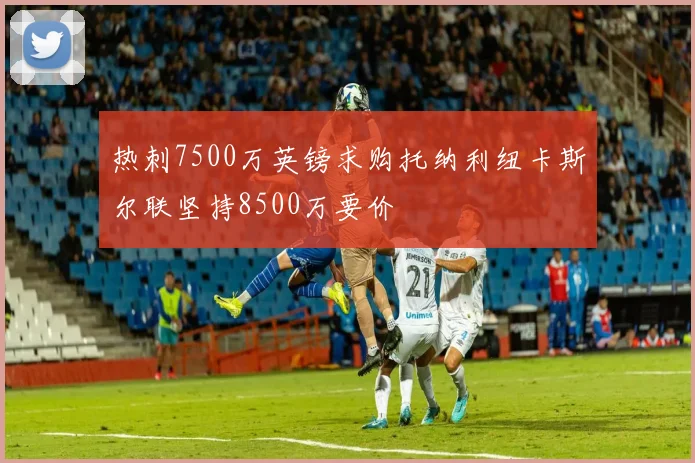 热刺7500万英镑求购托纳利纽卡斯尔联坚持8500万要价