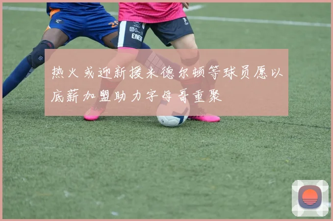 热火或迎新援米德尔顿等球员愿以底薪加盟助力字母哥重聚
