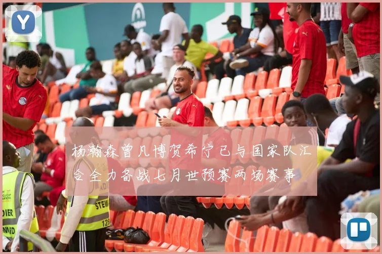 杨瀚森曾凡博贺希宁已与国家队汇合全力备战七月世预赛两场赛事