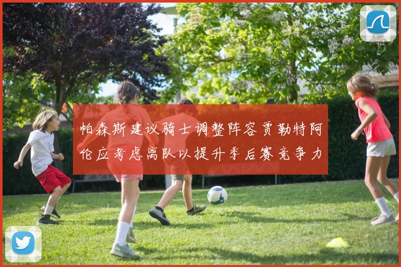 帕森斯建议骑士调整阵容贾勒特阿伦应考虑离队以提升季后赛竞争力