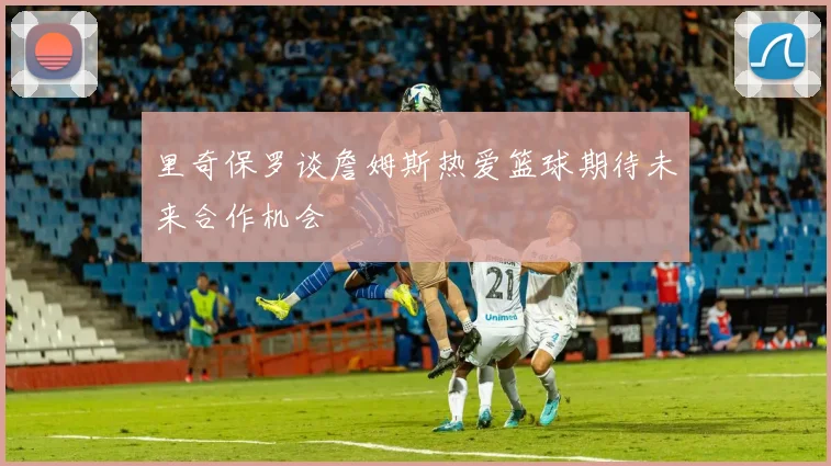 里奇保罗谈詹姆斯热爱篮球期待未来合作机会