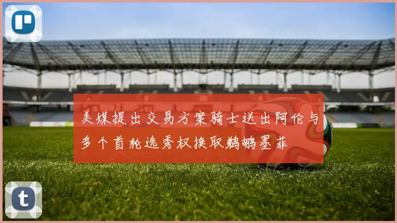美媒提出交易方案骑士送出阿伦与多个首轮选秀权换取鹈鹕墨菲