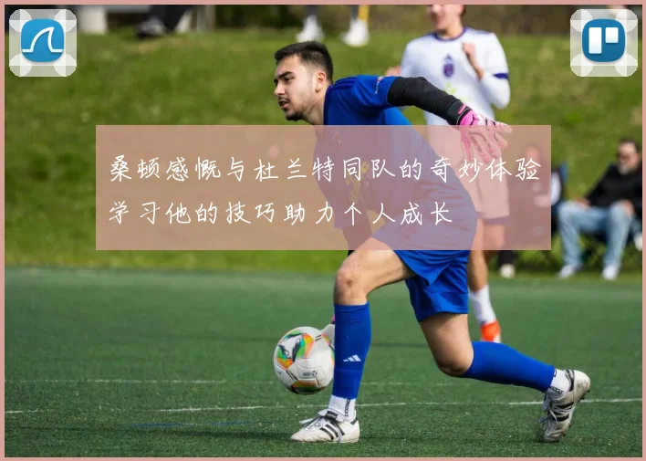 桑顿感慨与杜兰特同队的奇妙体验学习他的技巧助力个人成长