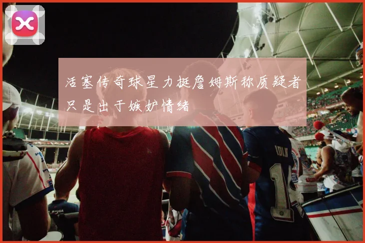 活塞传奇球星力挺詹姆斯称质疑者只是出于嫉妒情绪