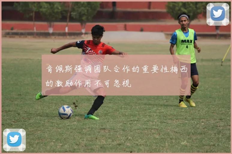 肯佩斯强调团队合作的重要性梅西的激励作用不可忽视